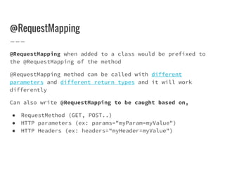 @RequestMapping
@RequestMapping when added to a class would be prefixed to
the @RequestMapping of the method
@RequestMapping method can be called with different
parameters and different return types and it will work
differently
Can also write @RequestMapping to be caught based on,
● RequestMethod (GET, POST..)
● HTTP parameters (ex: params="myParam=myValue")
● HTTP Headers (ex: headers="myHeader=myValue")
 