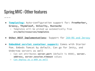 Spring MVC : Other features
● Templating: Auto-configuration support for: FreeMarker,
Groovy, Thymeleaf, Velocity, Mustache
○ Templates will be picked up automatically from
src/main/resources/templates
● Other REST Implementations: Support for JAX-RS and Jersey
● Embedded servlet container support: Comes with Starter
Pom. Embeds Tomcat by default. Can go for Jetty, and
Undertow servers as well
○ Can set attributes server.port (default is 8080), server.
address, server.session.timeout values
○ Can deploy as a WAR as well
 