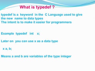 What is typedef ?
typedef is a keyword in the C Language used to give
the new name to data types
The intent is to make it easier for programmers
Example typedef int x;
Later on you can use x as a data type
x a, b;
Means a and b are variables of the type integer
 