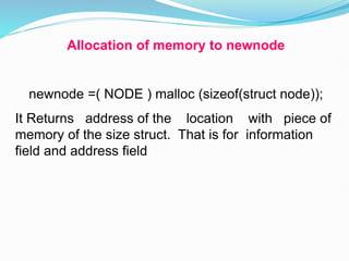 Allocation of memory to newnode
newnode =( NODE ) malloc (sizeof(struct node));
It Returns address of the location with piece of
memory of the size struct. That is for information
field and address field
 