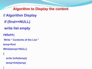 Algorithm to Display the content
// Algorithm Display
if (first==NULL)
write list empty
return;
Write “ Contents of the List ”
temp=first
While(temp!=NULL)
{
write (info(temp))
temp=link(temp)
}
 