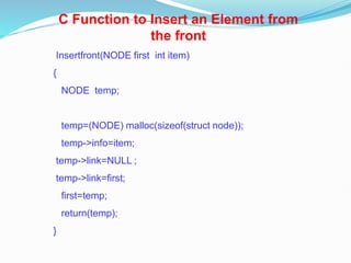 C Function to Insert an Element from
the front
Insertfront(NODE first int item)
{
NODE temp;
temp=(NODE) malloc(sizeof(struct node));
temp->info=item;
temp->link=NULL ;
temp->link=first;
first=temp;
return(temp);
}
 