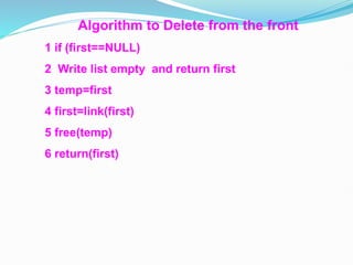 Algorithm to Delete from the front
1 if (first==NULL)
2 Write list empty and return first
3 temp=first
4 first=link(first)
5 free(temp)
6 return(first)
 