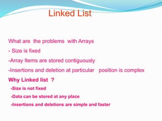 Linked List
What are the problems with Arrays
- Size is fixed
-Array Items are stored contiguously
-Insertions and deletion at particular position is complex
Why Linked list ?
-Size is not fixed
-Data can be stored at any place
-Insertions and deletions are simple and faster
 