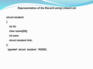Representation of the Record using Linked List
struct student
{
int id;
char name[20];
int sem;
struct student link;
};
typedef struct student *NODE;
 