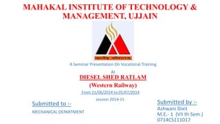 MAHAKAL INSTITUTE OF TECHNOLOGY &
MANAGEMENT, UJJAIN
A Seminar Presentation On Vocational Training
At
DIESEL SHED RATLAM
(Western Railway)
Submitted by :-
Ashwani Dixit
M.E.- 1 (VII th Sem.)
0714CS111017
Submitted to :-
MECHANICAL DEPARTMENT
From 21/06/2014 to 05/07/2014
session 2014-15
 