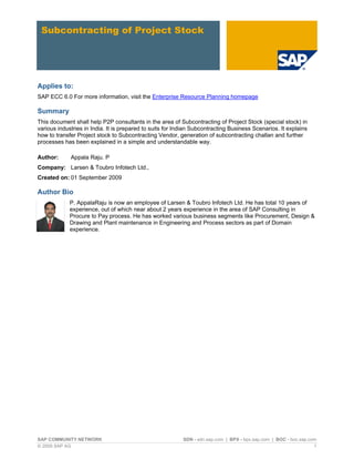 SAP COMMUNITY NETWORK SDN - sdn.sap.com | BPX - bpx.sap.com | BOC - boc.sap.com
© 2009 SAP AG 1
Subcontracting of Project Stock
Applies to:
SAP ECC 6.0 For more information, visit the Enterprise Resource Planning homepage
Summary
This document shall help P2P consultants in the area of Subcontracting of Project Stock (special stock) in
various industries in India. It is prepared to suits for Indian Subcontracting Business Scenarios. It explains
how to transfer Project stock to Subcontracting Vendor, generation of subcontracting challan and further
processes has been explained in a simple and understandable way.
Author: Appala Raju. P
Company: Larsen & Toubro Infotech Ltd.,
Created on: 01 September 2009
Author Bio
P. AppalaRaju is now an employee of Larsen & Toubro Infotech Ltd. He has total 10 years of
experience, out of which near about 2 years experience in the area of SAP Consulting in
Procure to Pay process. He has worked various business segments like Procurement, Design &
Drawing and Plant maintenance in Engineering and Process sectors as part of Domain
experience.
 