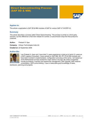 SAP COMMUNITY NETWORK SDN - sdn.sap.com | BPX - bpx.sap.com | BOC - boc.sap.com
© 2009 SAP AG 1
Direct Subcontracting Process
(SAP SD & MM)
Applies to:
This article is applicable to SAP SD & MM modules of SAP for version SAP 4.7 till ERP 6.0
Summary
This article describes a process called ‘Direct Subcontracting’. The process is similar to a third party
scenario, but the difference is that here instead of a vendor; a subcontractor ships the final product to
customer.
Author: Prakash H. Ayer
Company: Infosys Technologies India Ltd.
Created on: 22 September 2009
Author Bio
I am Prakash H. Ayer and I have total 7+ years experience in total out of which 5+ years as
a SAP Logistics Consultant. I have worked on SAP MM, SD, PP, PS & WM modules and
have been involved in implementation, configuration and setup of the same. I am based out
of the Netherlands but have worked for major clients in Europe. My areas of expertise
include purchasing, inventory and warehouse management, SAP upgrade, SAP instance
consolidation, SOX control testing. I have a reasonable good knowledge of sales,
distribution, planning and projects.
 