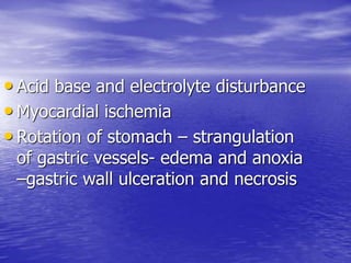 • Acid base and electrolyte disturbance
• Myocardial ischemia
• Rotation of stomach – strangulation
of gastric vessels- edema and anoxia
–gastric wall ulceration and necrosis
 