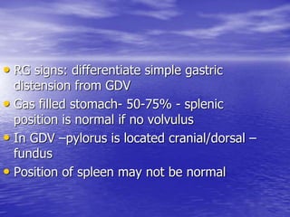 • RG signs: differentiate simple gastric
distension from GDV
• Gas filled stomach- 50-75% - splenic
position is normal if no volvulus
• In GDV –pylorus is located cranial/dorsal –
fundus
• Position of spleen may not be normal
 