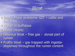 Bloat
• Bloat : Major problems- GIT – cattle and
buffaloes
• Higher in buffaloes
• Acute/chronic
• Gaseous bloat – free gas - dorsal part of
rumen
• Frothy bloat – gas trapped with ingesta-
dispersed throughout the rumen content
 