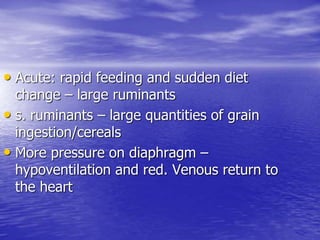 • Acute: rapid feeding and sudden diet
change – large ruminants
• s. ruminants – large quantities of grain
ingestion/cereals
• More pressure on diaphragm –
hypoventilation and red. Venous return to
the heart
 