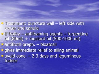 • Treatment: puncture wall – left side with
trocar and canula
• if frothy – antifoaming agents – turpentine
oil (80ml) + mustard oil (500-1000 ml)
• antifroth prepn. – bloatosil
• gives immediate relief to ailing animal
• avoid conc. – 2-3 days and leguminous
fodder
 
