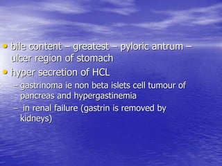 • bile content – greatest – pyloric antrum –
ulcer region of stomach
• hyper secretion of HCL
– gastrinoma ie non beta islets cell tumour of
pancreas and hypergastinemia
– in renal failure (gastrin is removed by
kidneys)
 