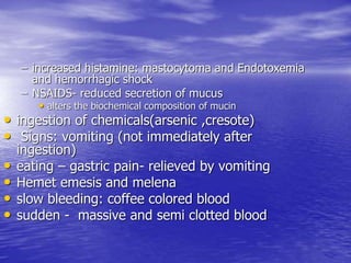 – increased histamine: mastocytoma and Endotoxemia
and hemorrhagic shock
– NSAIDS- reduced secretion of mucus
• alters the biochemical composition of mucin
• ingestion of chemicals(arsenic ,cresote)
• Signs: vomiting (not immediately after
ingestion)
• eating – gastric pain- relieved by vomiting
• Hemet emesis and melena
• slow bleeding: coffee colored blood
• sudden - massive and semi clotted blood
 