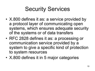 10
Security Services
• X.800 defines it as: a service provided by
a protocol layer of communicating open
systems, which ensures adequate security
of the systems or of data transfers
• RFC 2828 defines it as: a processing or
communication service provided by a
system to give a specific kind of protection
to system resources
• X.800 defines it in 5 major categories
 