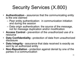 11
Security Services (X.800)
• Authentication - assurance that the communicating entity
is the one claimed
– Peer entity authentication: in communication initiation
and during the session
– Data origin authentication: the source of the message,
not for message duplication and/or modification
• Access Control - prevention of the unauthorized use of a
resource
• Data Confidentiality –protection of data from unauthorized
disclosure
• Data Integrity - assurance that data received is exactly as
sent by an authorized entity
• Non-Repudiation - protection against denial by one of the
parties in a communication
 