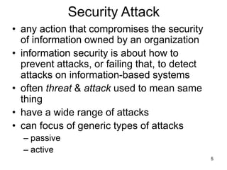 5
Security Attack
• any action that compromises the security
of information owned by an organization
• information security is about how to
prevent attacks, or failing that, to detect
attacks on information-based systems
• often threat & attack used to mean same
thing
• have a wide range of attacks
• can focus of generic types of attacks
– passive
– active
 