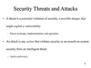 6
Security Threats and Attacks
• A threat is a potential violation of security, a possible danger that
might exploit a vulnerability
– Flaws in design, implementation, and operation.
• An attack is any action that violates security or an assault on system
security from an intelligent threat
– Active adversary.
 