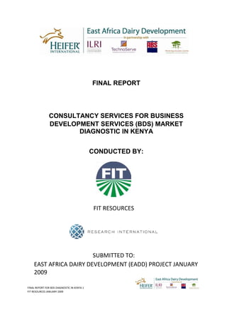 FINAL REPORT FOR BDS DIAGNOSTIC IN KENYA 1
FIT RESOURCES JANUARY 2009
FINAL REPORT
CONSULTANCY SERVICES FOR BUSINESS
DEVELOPMENT SERVICES (BDS) MARKET
DIAGNOSTIC IN KENYA
CONDUCTED BY:
FIT RESOURCES
SUBMITTED TO:
EAST AFRICA DAIRY DEVELOPMENT (EADD) PROJECT JANUARY
2009
 