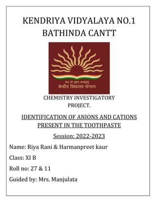 KENDRIYA VIDYALAYA NO.1
BATHINDA CANTT
CHEMISTRY INVESTIGATORY
PROJECT.
IDENTIFICATION OF ANIONS AND CATIONS
PRESENT IN THE TOOTHPASTE
Session: 2022-2023
Name: Riya Rani & Harmanpreet kaur
Class: XI B
Roll no: 27 & 11
Guided by: Mrs. Manjulata
 
