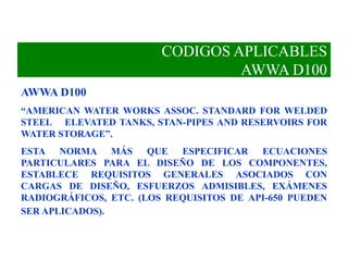 CODIGOS APLICABLES
AWWA D100
AWWA D100
“AMERICAN WATER WORKS ASSOC. STANDARD FOR WELDED
STEEL ELEVATED TANKS, STAN-PIPES AND RESERVOIRS FOR
WATER STORAGE”.
ESTA NORMA MÁS QUE ESPECIFICAR ECUACIONES
PARTICULARES PARA EL DISEÑO DE LOS COMPONENTES,
ESTABLECE REQUISITOS GENERALES ASOCIADOS CON
CARGAS DE DISEÑO, ESFUERZOS ADMISIBLES, EXÁMENES
RADIOGRÁFICOS, ETC. (LOS REQUISITOS DE API-650 PUEDEN
SER APLICADOS).
 