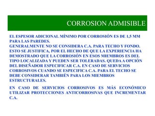 CORROSION ADMISIBLE
EL ESPESOR ADICIONAL MÍNIMO POR CORROSIÓN ES DE 1,5 MM
PARA LAS PAREDES.
GENERALMENTE NO SE CONSIDERA C.A. PARA TECHO Y FONDO.
ESTO SE JUSTIFICA, POR EL HECHO DE QUE LA EXPERIENCIA HA
DEMOSTRADO QUE LA CORROSIÓN EN ESOS MIEMBROS ES DEL
TIPO LOCALIZADA Y PUEDEN SER TOLERADAS. QUEDAA OPCIÓN
DEL DISEÑADOR ESPECIFICAR C.A. EN CASO DE SERVICIOS
CORROSIVOS CUANDO SE ESPECIFICA C.A. PARA EL TECHO SE
DEBE CONSIDERAR TAMBIÉN PARA LOS MIEMBROS
ESTRUCTURALES.
EN CASO DE SERVICIOS CORROSIVOS ES MÁS ECONÓMICO
UTILIZAR PROTECCIONES ANTICORROSIVAS QUE INCREMENTAR
C.A.
 