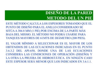 DISEÑO DE LA PARED
METODO DEL UN PIE
ESTE MÉTODO CALCULA LOS ESPESORES TOMANDO QUE EL
PUNTO DE DISEÑO PARA EL ANILLO CONSIDERADO SE
SITÚAA 304.8 MM (1 PIE) POR ENCIMA DE LA PARTE MÁS
BAJA DEL MISMO. EL MÉTODO NO PODRÁ USARSE PARA
TANQUES MAYORES DE 61MTS DE DIÁMETRO (200 PIES).
EL VALOR MÍNIMO A SELECCIONAR ES EL MAYOR DE LOS
OBTENIDOS DE LAS ECUACIONES INDICADAS EN EL PUNTO
3.6.3.2 DEL API-650, DONDE UNA DE LAS ECUACIONES
CONSIDERA LAS CONDICIONES DE OPERACIÓN (DISEÑO) Y
LA OTRA LA PRUEBA DE HIDROSTÁTICA. EN NINGÚN CASO
ESTE ESPESOR SERÁ MENOR QUE LOS INDICADOS EN 3.6.1.1.
 