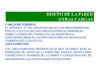 DISEÑO DE LA PARED
OTRAS CARGAS
CARGAS DE TUBERÍAS
EL APÉNDICE “P” DEL API-650 ESTABLECE LOS PROCEDIMIENTOS
PARA EL CALCULO DE LAS CARGAS EXTERNAS ADMISIBLES
SOBRE LA PARED DEL TANQUE EN LAS ABERTURAS O
CONEXIONES (BOQUILLAS) INDUCIDAS POR LOS SISTEMAS DE
TUBERÍAS QUE LLEGAN A EL.
ASENTAMIENTOS
LOS ASENTAMIENTOS DIFERENCIALES QUE OCURREN BAJO EL
PERÍMETRO DE APOYO DE LA PARED DEL TANQUE, TRAEN COMO
CONSECUENCIA PANDEOS DE LA PARED Y CONCENTRACIÓN DE
ESFUERZOS EN LAS JUNTAS PARED-TECHO-FONDO
 