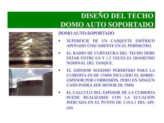 DISEÑO DEL TECHO
DOMO AUTO SOPORTADO
DOMO AUTO-SOPORTADO
 SUPERFICIE DE UN CASQUETE ESFÉRICO
APOYADO ÚNICAMENTE EN EL PERÍMETRO.
 EL RADIO DE CURVATURA DEL TECHO DEBE
ESTAR ENTRE 0.8 Y 1.2 VECES EL DIÁMETRO
NOMINAL DEL TANQUE.
 EL ESPESOR MÁXIMO PERMITIDO PARA LA
CUBIERTA ES DE 13MM INCLUIDO EL SOBRE-
ESPESOR POR CORROSIÓN, PERO EN NINGÚN
CASO PODRÁ SER MENOR DE 5MM.
 EL CALCULO DEL ESPESOR DE LA CUBIERTA
PUEDE REALIZARSE CON LA ECUACIÓN
INDICADA EN EL PUNTO DE 3.10.6.1 DEL API-
650.
 