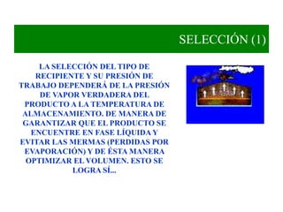 SELECCIÓN (1)
LA SELECCIÓN DEL TIPO DE
RECIPIENTE Y SU PRESIÓN DE
TRABAJO DEPENDERÁ DE LA PRESIÓN
DE VAPOR VERDADERA DEL
PRODUCTO A LA TEMPERATURA DE
ALMACENAMIENTO. DE MANERA DE
GARANTIZAR QUE EL PRODUCTO SE
ENCUENTRE EN FASE LÍQUIDA Y
EVITAR LAS MERMAS (PERDIDAS POR
EVAPORACIÓN) Y DE ÉSTA MANERA
OPTIMIZAR EL VOLUMEN. ESTO SE
LOGRA SÍ...
 