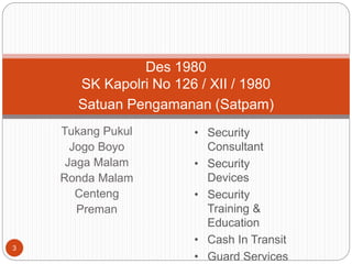 Tukang Pukul
Jogo Boyo
Jaga Malam
Ronda Malam
Centeng
Preman
3
Des 1980
SK Kapolri No 126 / XII / 1980
Satuan Pengamanan (Satpam)
• Security
Consultant
• Security
Devices
• Security
Training &
Education
• Cash In Transit
• Guard Services
 