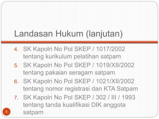 Landasan Hukum (lanjutan)
4. SK Kapolri No Pol SKEP / 1017/2002
tentang kurikulum pelatihan satpam
5. SK Kapolri No Pol SKEP / 1019/XII/2002
tentang pakaian seragam satpam
6. SK Kapolri No Pol SKEP / 1021/XII/2002
tentang nomor registrasi dan KTA Satpam
7. SK Kapolri No Pol SKEP / 302 / III / 1993
tentang tanda kualifikasi DIK anggota
satpam
5
 