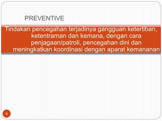 9
Tindakan pencegahan terjadinya gangguan ketertiban,
ketentraman dan kemana, dengan cara
penjagaan/patroli, pencegahan dini dan
meningkatkan koordinasi dengan aparat kemananan
PREVENTIVE
 