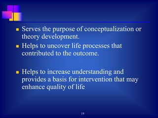 19
 Serves the purpose of conceptualization or
theory development.
 Helps to uncover life processes that
contributed to the outcome.
 Helps to increase understanding and
provides a basis for intervention that may
enhance quality of life
 
