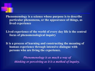 22
Phenomenology is a science whose purpose is to describe
particular phenomena, or the appearance of things, as
lived experience
Lived experience of the world of every day life is the central
focus of phenomenological inquiry
It is a process of learning and constructing the meaning of
human experience through intensive dialogue with
persons who are living the experience.
Phenomenology is as much a way of
thinking or perceiving as it is a method of inquiry.
 