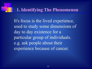 23
It's focus is the lived experience,
used to study some dimensions of
day to day existence for a
particular group of individuals.
e.g. ask people about their
experience because of cancer.
1. Identifying The Phenomenon
 