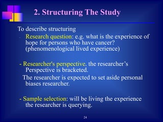 24
To describe structuring
- Research question: e.g. what is the experience of
hope for persons who have cancer?
(phenomenological lived experience)
- Researcher's perspective. the researcher’s
Perspective is bracketed.
The researcher is expected to set aside personal
biases researcher.
- Sample selection: will be living the experience
the researcher is querying.
2. Structuring The Study
 