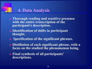 26
4. Data Analysis
 Thorough reading and sensitive presence
with the entire transcription of the
participant's description.
 Identification of shifts in participant
thought.
 Specification of the significant phrases.
 Distillation of each significant phrase, with a
focus on the studied the phenomenon being.
 Final synthesis of all participants'
descriptions.
 