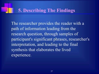 27
5. Describing The Findings
The researcher provides the reader with a
path of information leading from the
research question, through samples of
participant's significant phrases, researcher's
interpretation, and leading to the final
synthesis that elaborates the lived
experience.
 