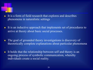29
 It is a form of field research that explores and describes
phenomena in naturalistic settings
 It is an inductive approach that implements set of procedures to
arrive at theory about basic social processes.
 The goal of grounded theory investigations is discovery of
theoretically complete explanations about particular phenomena
 It holds that the relationship between self and theory is an
ongoing process of symbolic communication, whereby
individuals create a social reality.
 