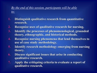 1. Distinguish qualitative research from quantitative
research.
2. Recognize uses of qualitative research for nursing.
3. Identify the processes of phenomenological, grounded
theory, ethnographic, and historical methods.
4. Recognize nursing phenomena that lend themselves to
use of case study methodology.
5. Identify research methodology emerging from nursing
theory.
6. Discuss significant issues that arise in conducting
qualitative research.
7. Apply the critiquing criteria to evaluate a report of
qualitative research.
By the end of this session, participants will be able
to:
 