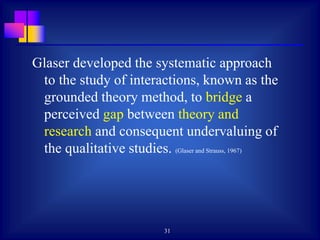 31
Glaser developed the systematic approach
to the study of interactions, known as the
grounded theory method, to bridge a
perceived gap between theory and
research and consequent undervaluing of
the qualitative studies. (Glaser and Strauss, 1967)
 