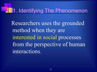 32
1. Identifying The Phenomenon
Researchers uses the grounded
method when they are
interested in social processes
from the perspective of human
interactions.
 