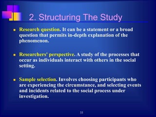 33
2. Structuring The Study
 Research question. It can be a statement or a broad
question that permits in-depth explanation of the
phenomenon.
 Researchers' perspective. A study of the processes that
occur as individuals interact with others in the social
setting.
 Sample selection. Involves choosing participants who
are experiencing the circumstance, and selecting events
and incidents related to the social process under
investigation.
 