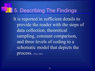 36
5. Describing The Findings
It is reported in sufficient details to
provide the reader with the steps of
data collection, theoretical
sampling, constant comparison,
and three levels of coding to a
schematic model that depicts the
process. (Price 1993)
 