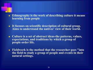 38
 Ethnography is the work of describing culture it means
learning from people
 It focuses on scientific description of cultural group.
Aims to understand the natives' view of their world.
 Culture is a set of abstract ideas-the patterns, values,
expectations, and traditions by which a group of
people order life.
 Fieldwork is the method that the researcher goes "into
the field to study a group of people and events in their
natural settings.
 
