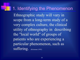 39
1. Identifying the Phenomenon
Ethnographic study will vary in
scope from a long-term study of a
very complex culture, the clinical
utility of ethnography in describing
the "local world" of groups of
patients who are experiencing a
particular phenomenon, such as
suffering. (Kleinman (1992)
 