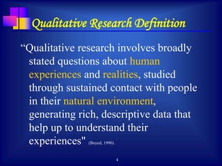 4
Qualitative Research Definition
“Qualitative research involves broadly
stated questions about human
experiences and realities, studied
through sustained contact with people
in their natural environment,
generating rich, descriptive data that
help up to understand their
experiences" (Boyed, 1990).
 