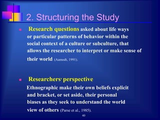 40
2. Structuring the Study
 Research questions asked about life ways
or particular patterns of behavior within the
social context of a culture or subculture, that
allows the researcher to interpret or make sense of
their world (Aamodt, 1991).
 Researchers' perspective
Ethnographic make their own beliefs explicit
and bracket, or set aside, their personal
biases as they seek to understand the world
view of others (Parse et al., 1985).
 